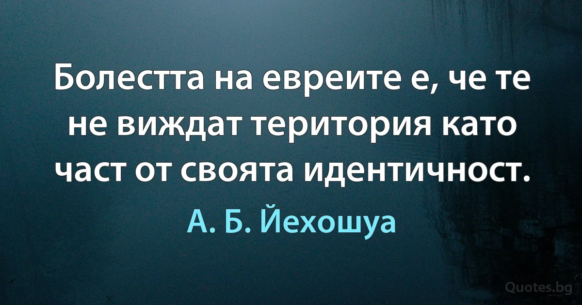 Болестта на евреите е, че те не виждат територия като част от своята идентичност. (А. Б. Йехошуа)