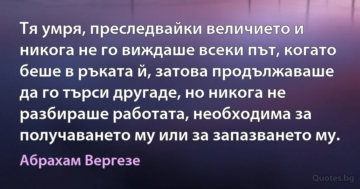 Тя умря, преследвайки величието и никога не го виждаше всеки път, когато беше в ръката й, затова продължаваше да го търси другаде, но никога не разбираше работата, необходима за получаването му или за запазването му. (Абрахам Вергезе)