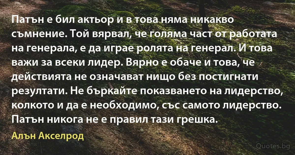 Патън е бил актьор и в това няма никакво съмнение. Той вярвал, че голяма част от работата на генерала, е да играе ролята на генерал. И това важи за всеки лидер. Вярно е обаче и това, че действията не означават нищо без постигнати резултати. Не бъркайте показването на лидерство, колкото и да е необходимо, със самото лидерство. Патън никога не е правил тази грешка. (Алън Акселрод)