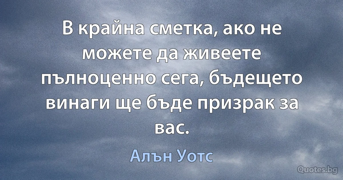 В крайна сметка, ако не можете да живеете пълноценно сега, бъдещето винаги ще бъде призрак за вас. (Алън Уотс)