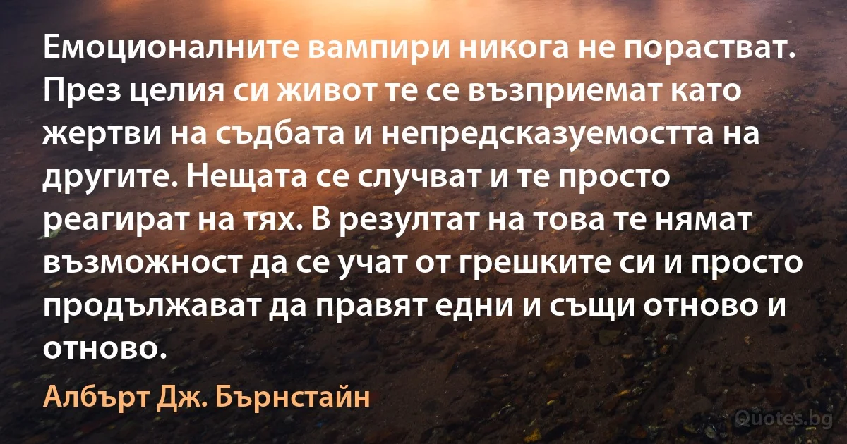 Емоционалните вампири никога не порастват. През целия си живот те се възприемат като жертви на съдбата и непредсказуемостта на другите. Нещата се случват и те просто реагират на тях. В резултат на това те нямат възможност да се учат от грешките си и просто продължават да правят едни и същи отново и отново. (Албърт Дж. Бърнстайн)