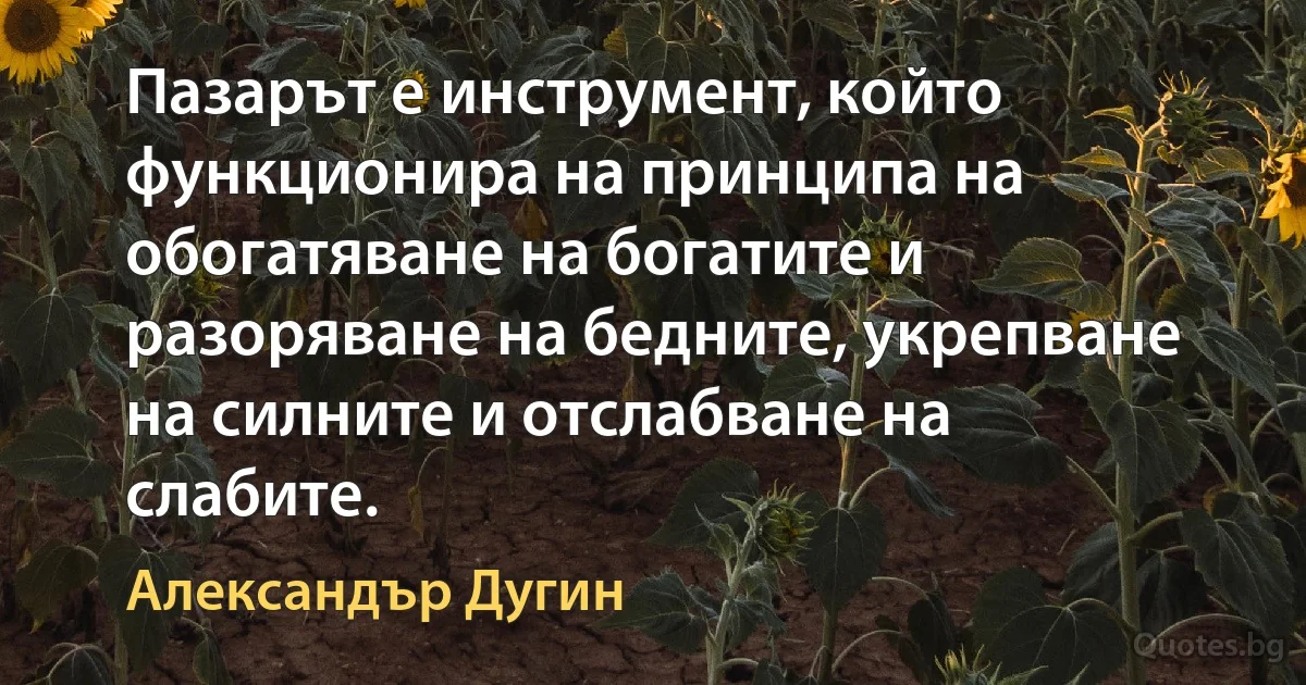 Пазарът е инструмент, който функционира на принципа на обогатяване на богатите и разоряване на бедните, укрепване на силните и отслабване на слабите. (Александър Дугин)