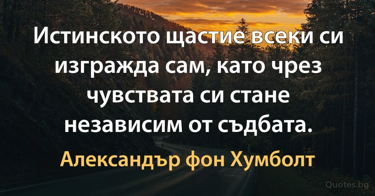 Истинското щастие всеки си изгражда сам, като чрез чувствата си стане независим от съдбата. (Александър фон Хумболт)