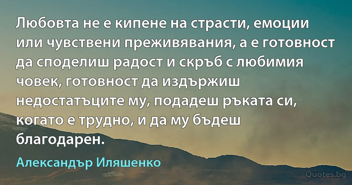 Любовта не е кипене на страсти, емоции или чувствени преживявания, а е готовност да споделиш радост и скръб с любимия човек, готовност да издържиш недостатъците му, подадеш ръката си, когато е трудно, и да му бъдеш благодарен. (Александър Иляшенко)