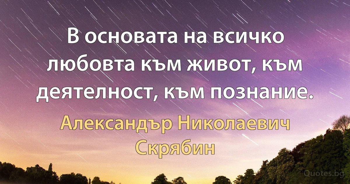 В основата на всичко любовта към живот, към деятелност, към познание. (Александър Николаевич Скрябин)