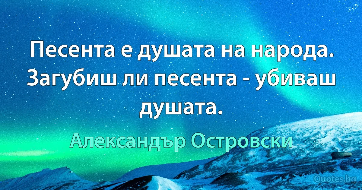 Песента е душата на народа. Загубиш ли песента - убиваш душата. (Александър Островски)