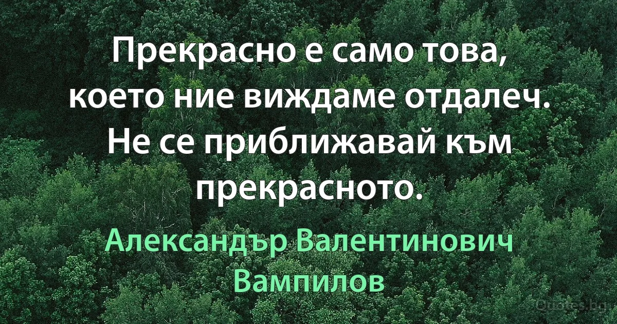 Прекрасно е само това, което ние виждаме отдалеч. Не се приближавай към прекрасното. (Александър Валентинович Вампилов)