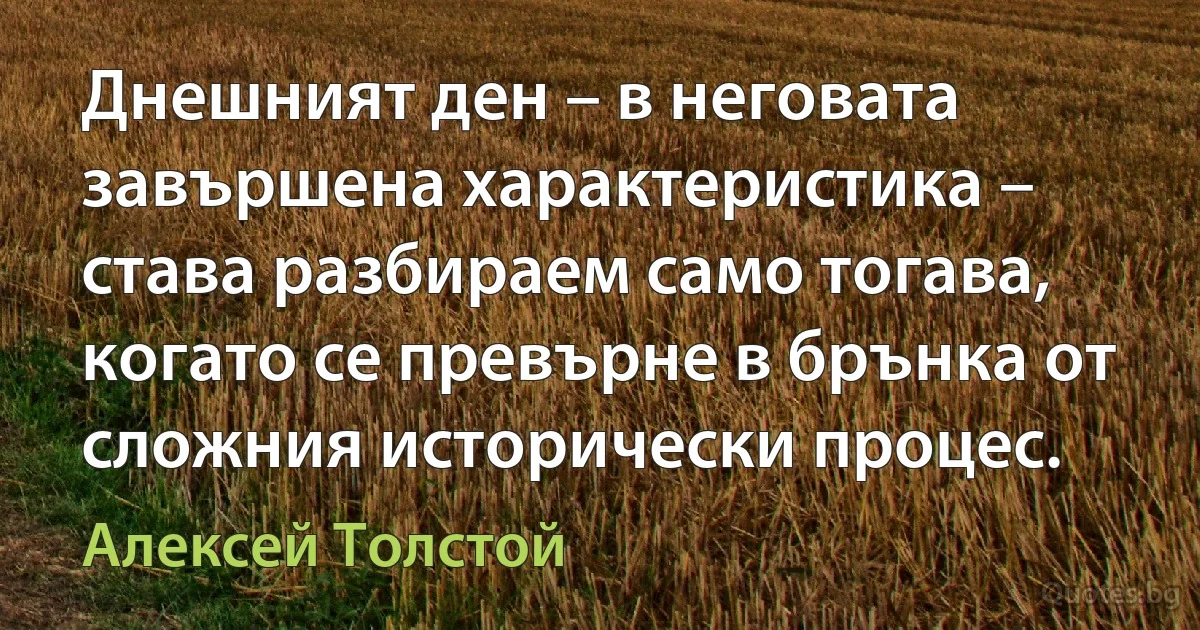 Днешният ден – в неговата завършена характеристика – става разбираем само тогава, когато се превърне в брънка от сложния исторически процес. (Алексей Толстой)