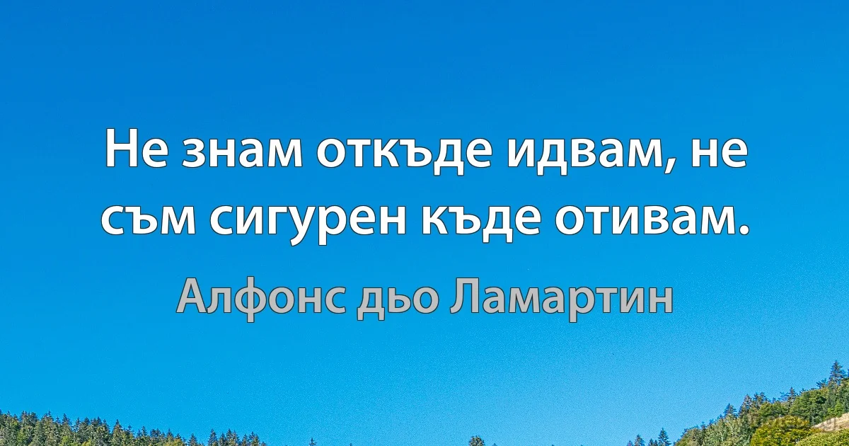 Не знам откъде идвам, не съм сигурен къде отивам. (Алфонс дьо Ламартин)