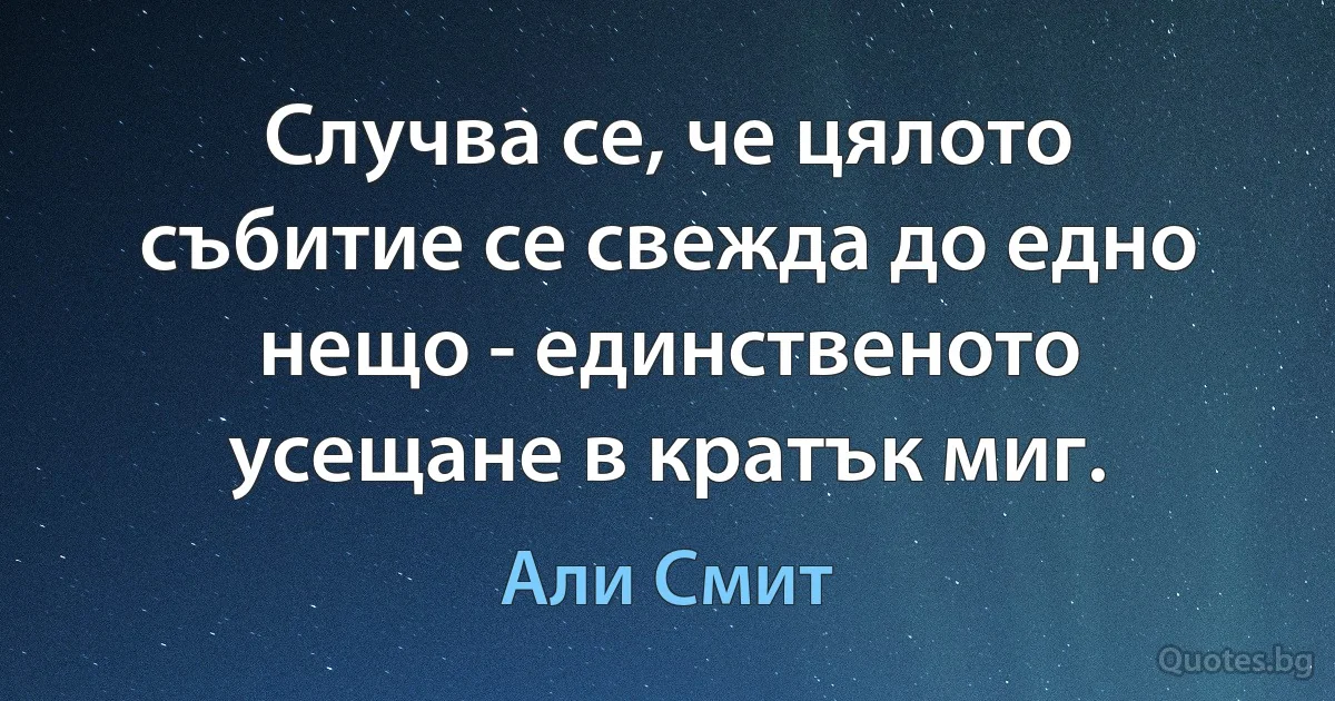 Случва се, че цялото събитие се свежда до едно нещо - единственото усещане в кратък миг. (Али Смит)