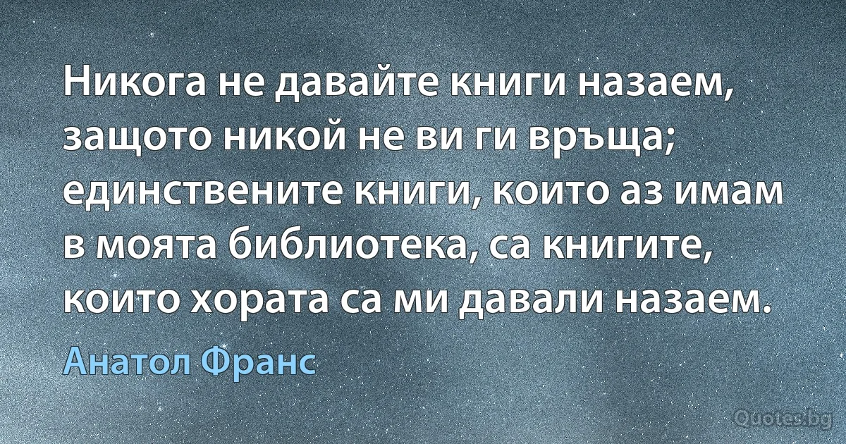 Никога не давайте книги назаем, защото никой не ви ги връща; единствените книги, които аз имам в моята библиотека, са книгите, които хората са ми давали назаем. (Анатол Франс)