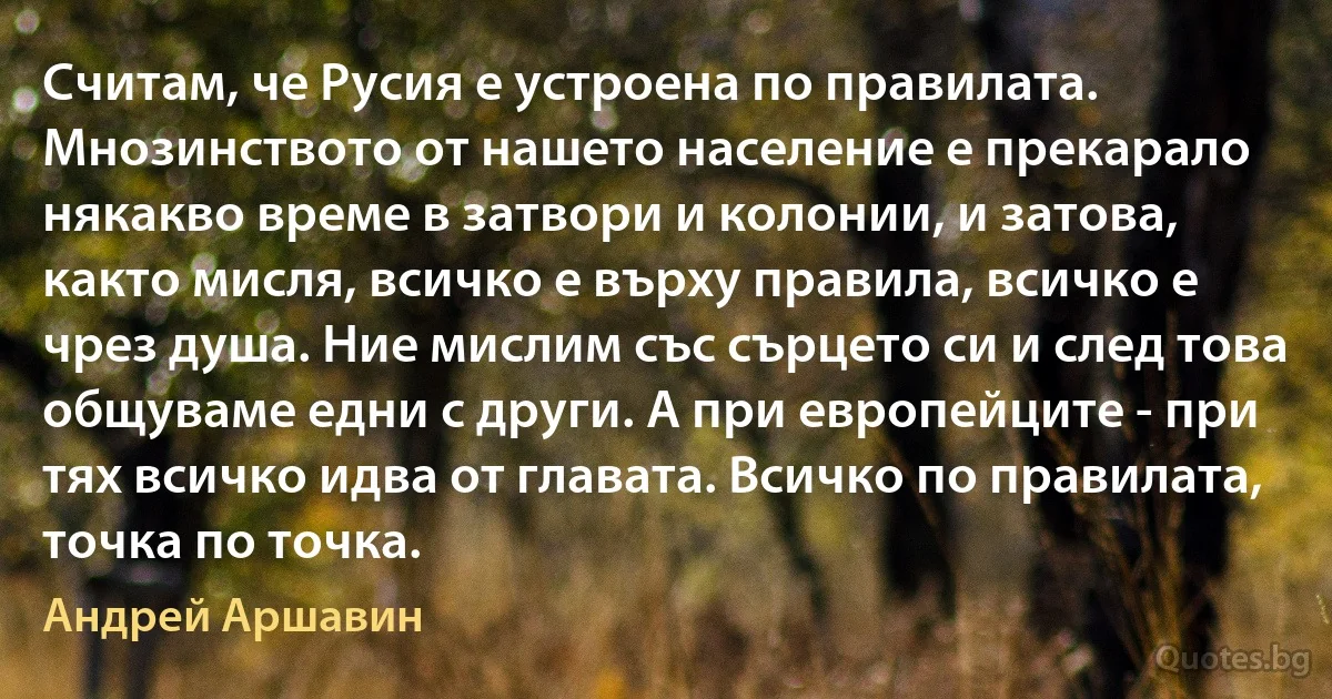 Считам, че Русия е устроена по правилата. Мнозинството от нашето население е прекарало някакво време в затвори и колонии, и затова, както мисля, всичко е върху правила, всичко е чрез душа. Ние мислим със сърцето си и след това общуваме едни с други. А при европейците - при тях всичко идва от главата. Всичко по правилата, точка по точка. (Андрей Аршавин)