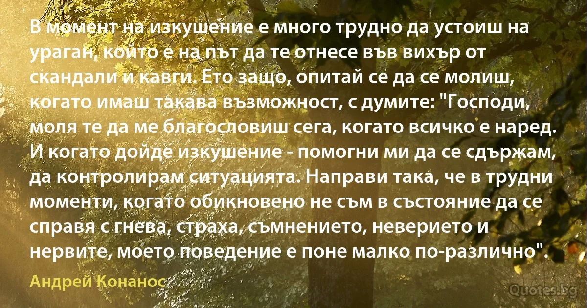 В момент на изкушение е много трудно да устоиш на ураган, който е на път да те отнесе във вихър от скандали и кавги. Ето защо, опитай се да се молиш, когато имаш такава възможност, с думите: "Господи, моля те да ме благословиш сега, когато всичко е наред. И когато дойде изкушение - помогни ми да се сдържам, да контролирам ситуацията. Направи така, че в трудни моменти, когато обикновено не съм в състояние да се справя с гнева, страха, съмнението, неверието и нервите, моето поведение е поне малко по-различно". (Андрей Конанос)