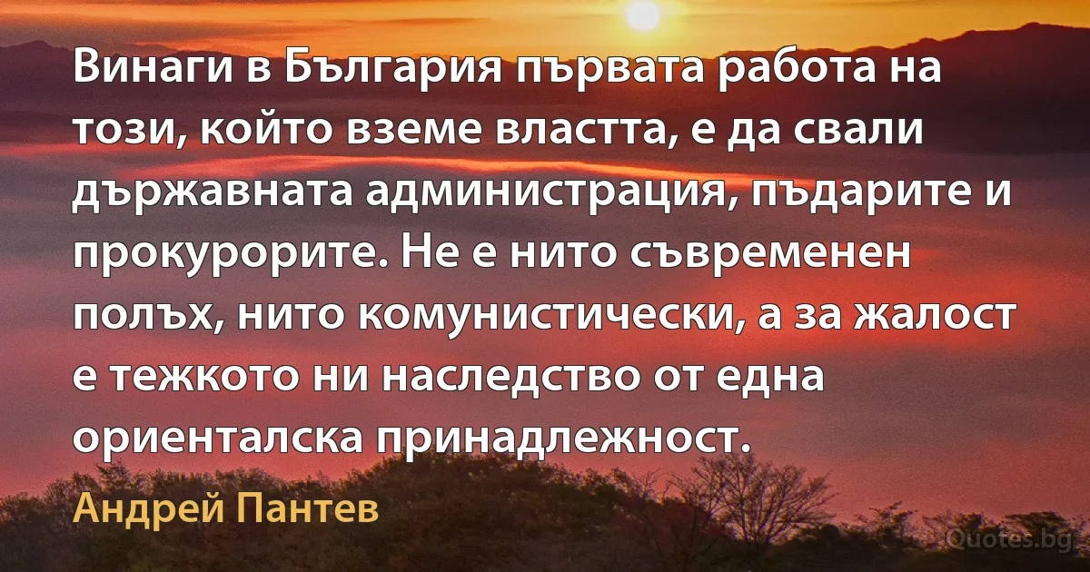 Винаги в България първата работа на този, който вземе властта, е да свали държавната администрация, пъдарите и прокурорите. Не е нито съвременен полъх, нито комунистически, а за жалост е тежкото ни наследство от една ориенталска принадлежност. (Андрей Пантев)