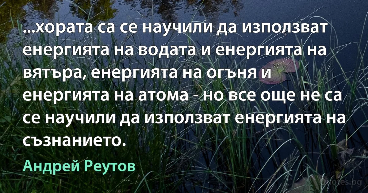 ...хората са се научили да използват енергията на водата и енергията на вятъра, енергията на огъня и енергията на атома - но все още не са се научили да използват енергията на съзнанието. (Андрей Реутов)