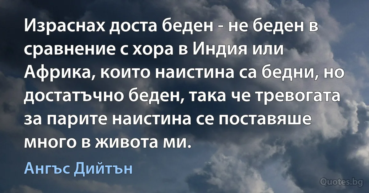 Израснах доста беден - не беден в сравнение с хора в Индия или Африка, които наистина са бедни, но достатъчно беден, така че тревогата за парите наистина се поставяше много в живота ми. (Ангъс Дийтън)