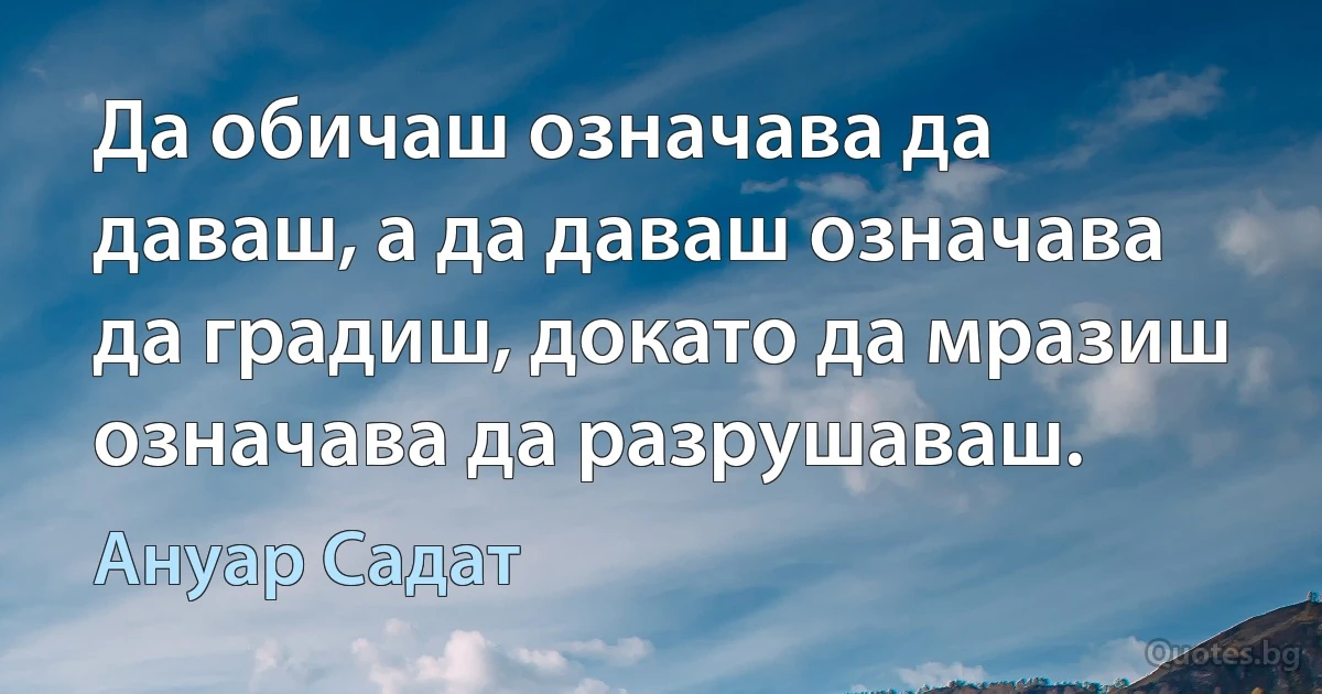 Да обичаш означава да даваш, а да даваш означава да градиш, докато да мразиш означава да разрушаваш. (Ануар Садат)