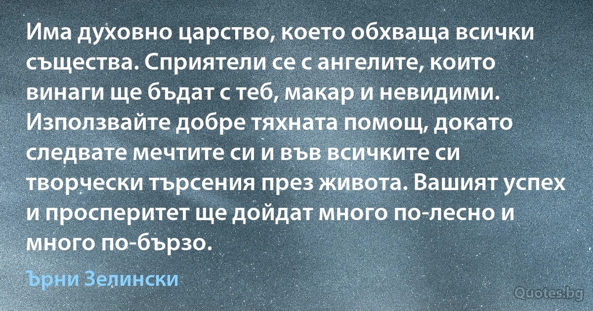 Има духовно царство, което обхваща всички същества. Сприятели се с ангелите, които винаги ще бъдат с теб, макар и невидими. Използвайте добре тяхната помощ, докато следвате мечтите си и във всичките си творчески търсения през живота. Вашият успех и просперитет ще дойдат много по-лесно и много по-бързо. (Ърни Зелински)