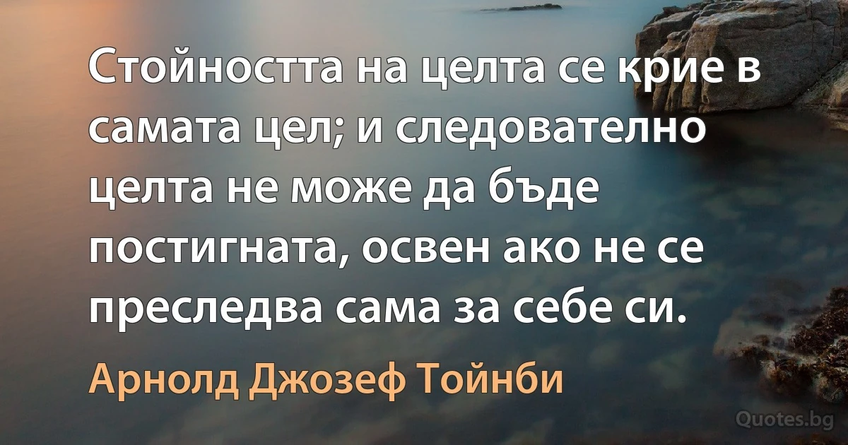 Стойността на целта се крие в самата цел; и следователно целта не може да бъде постигната, освен ако не се преследва сама за себе си. (Арнолд Джозеф Тойнби)