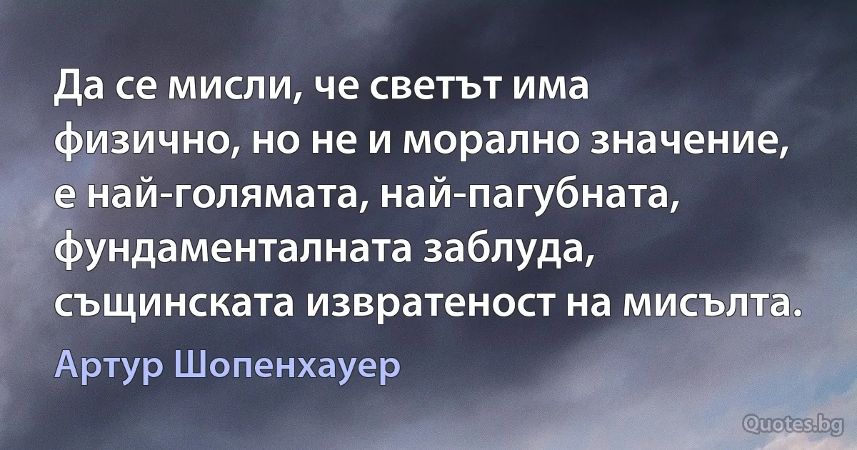 Да се мисли, че светът има физично, но не и морално значение, е най-голямата, най-пагубната, фундаменталната заблуда, същинската извратеност на мисълта. (Артур Шопенхауер)