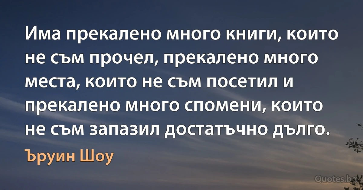 Има прекалено много книги, които не съм прочел, прекалено много места, които не съм посетил и прекалено много спомени, които не съм запазил достатъчно дълго. (Ъруин Шоу)