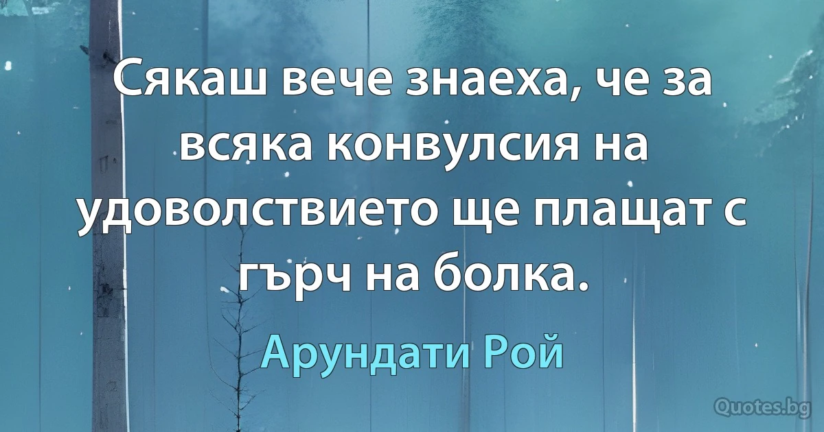 Сякаш вече знаеха, че за всяка конвулсия на удоволствието ще плащат с гърч на болка. (Арундати Рой)