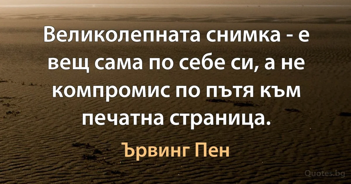 Великолепната снимка - е вещ сама по себе си, а не компромис по пътя към печатна страница. (Ървинг Пен)