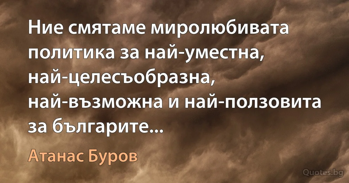 Ние смятаме миролюбивата политика за най-уместна, най-целесъобразна, най-възможна и най-ползовита за българите... (Атанас Буров)