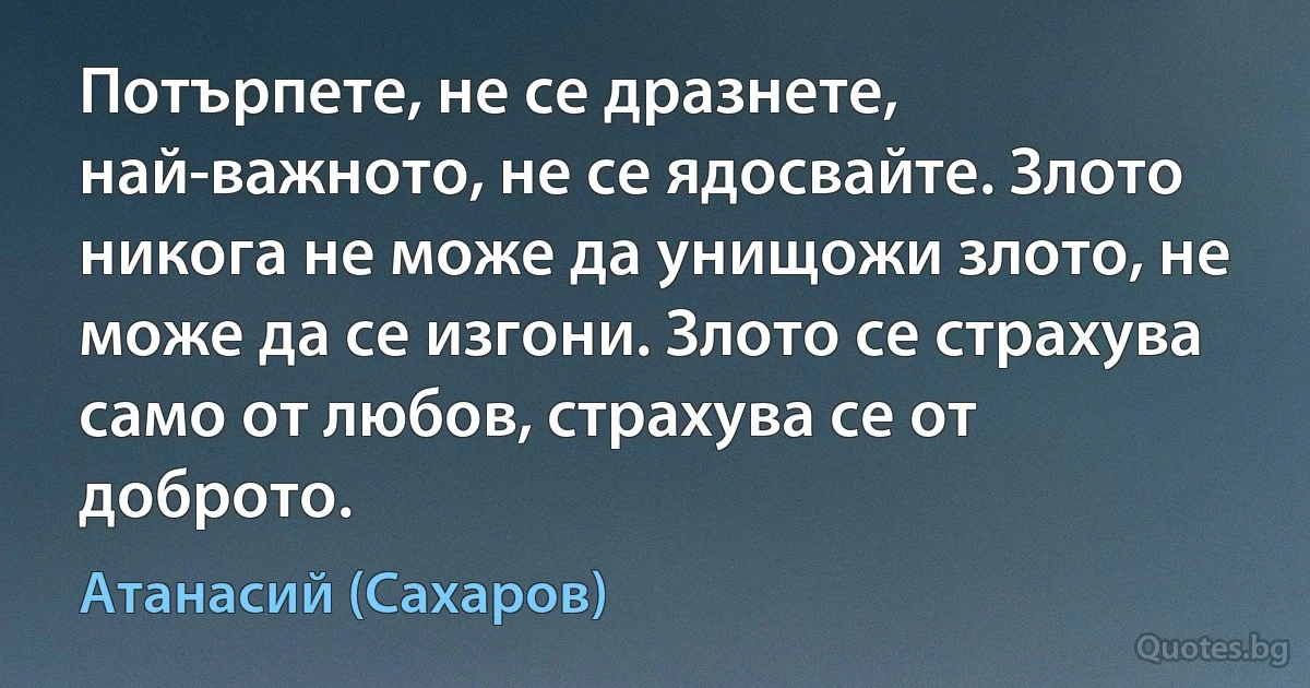 Потърпете, не се дразнете, най-важното, не се ядосвайте. Злото никога не може да унищожи злото, не може да се изгони. Злото се страхува само от любов, страхува се от доброто. (Атанасий (Сахаров))