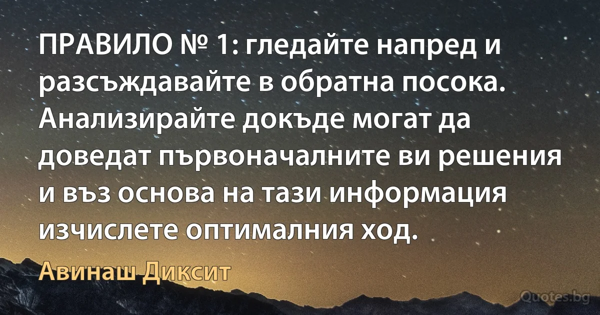 ПРАВИЛО № 1: гледайте напред и разсъждавайте в обратна посока. Анализирайте докъде могат да доведат първоначалните ви решения и въз основа на тази информация изчислете оптималния ход. (Авинаш Диксит)