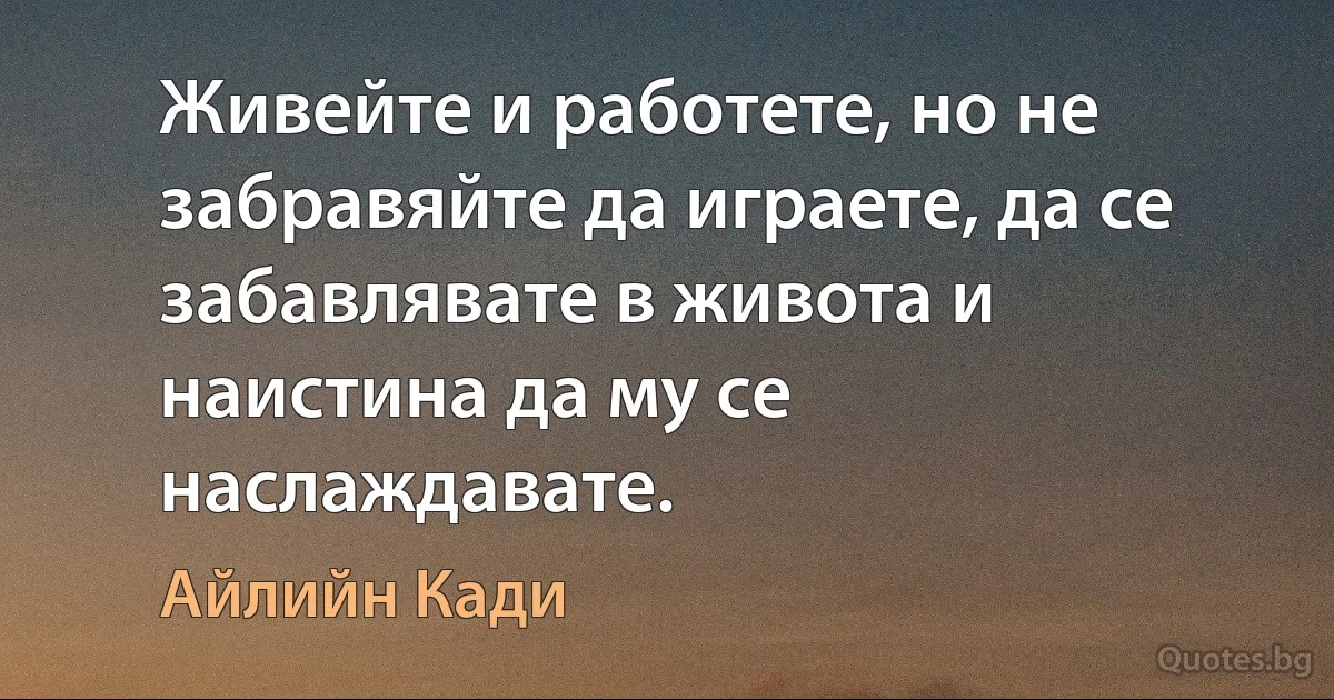 Живейте и работете, но не забравяйте да играете, да се забавлявате в живота и наистина да му се наслаждавате. (Айлийн Кади)