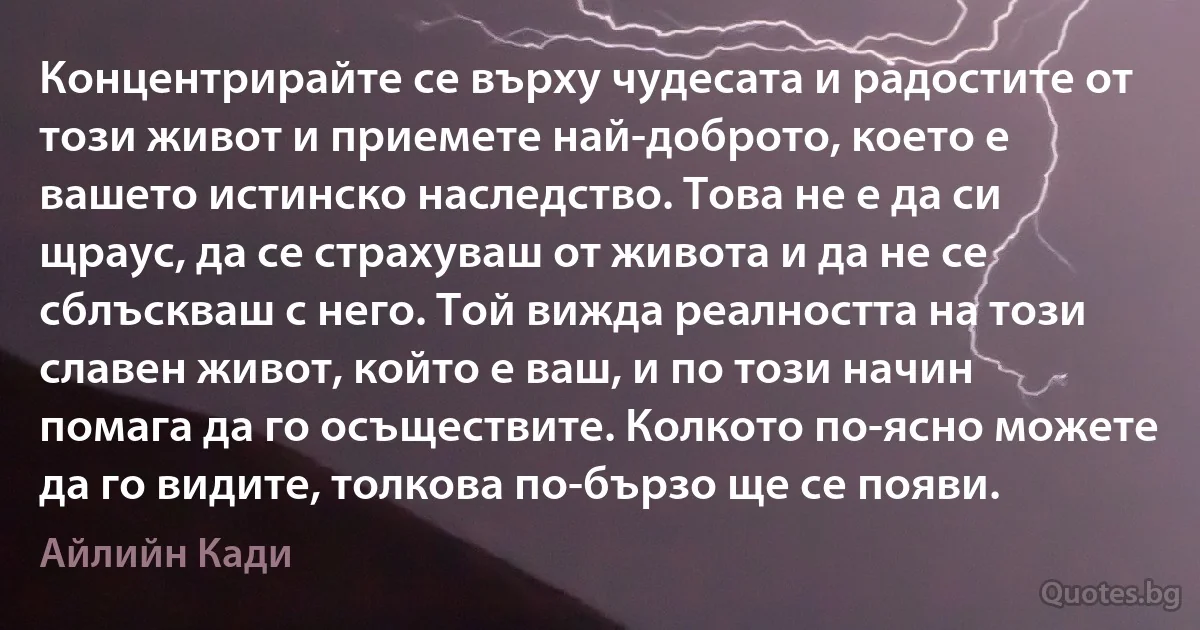 Концентрирайте се върху чудесата и радостите от този живот и приемете най-доброто, което е вашето истинско наследство. Това не е да си щраус, да се страхуваш от живота и да не се сблъскваш с него. Той вижда реалността на този славен живот, който е ваш, и по този начин помага да го осъществите. Колкото по-ясно можете да го видите, толкова по-бързо ще се появи. (Айлийн Кади)