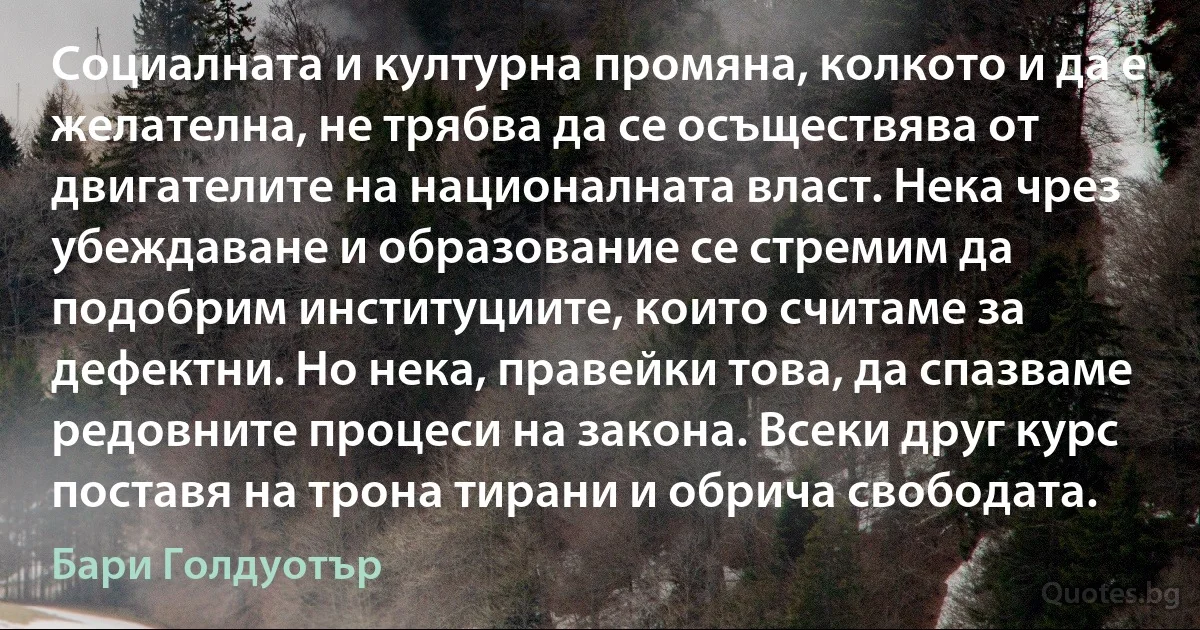 Социалната и културна промяна, колкото и да е желателна, не трябва да се осъществява от двигателите на националната власт. Нека чрез убеждаване и образование се стремим да подобрим институциите, които считаме за дефектни. Но нека, правейки това, да спазваме редовните процеси на закона. Всеки друг курс поставя на трона тирани и обрича свободата. (Бари Голдуотър)