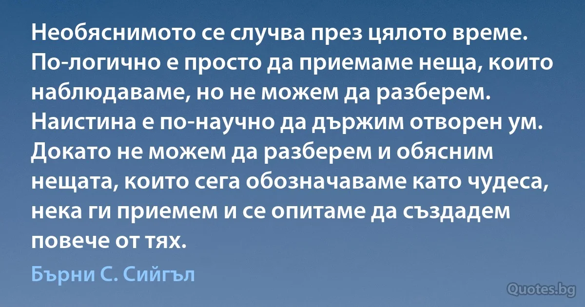 Необяснимото се случва през цялото време. По-логично е просто да приемаме неща, които наблюдаваме, но не можем да разберем. Наистина е по-научно да държим отворен ум. Докато не можем да разберем и обясним нещата, които сега обозначаваме като чудеса, нека ги приемем и се опитаме да създадем повече от тях. (Бърни С. Сийгъл)