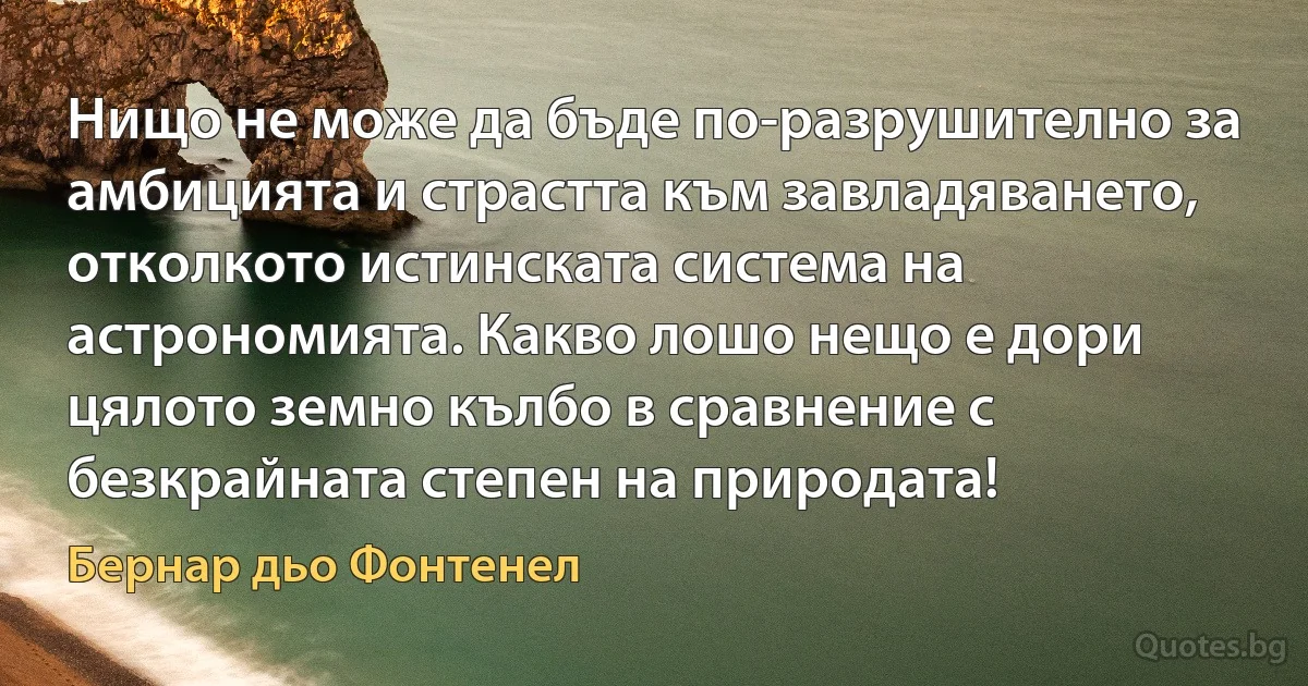 Нищо не може да бъде по-разрушително за амбицията и страстта към завладяването, отколкото истинската система на астрономията. Какво лошо нещо е дори цялото земно кълбо в сравнение с безкрайната степен на природата! (Бернар дьо Фонтенел)