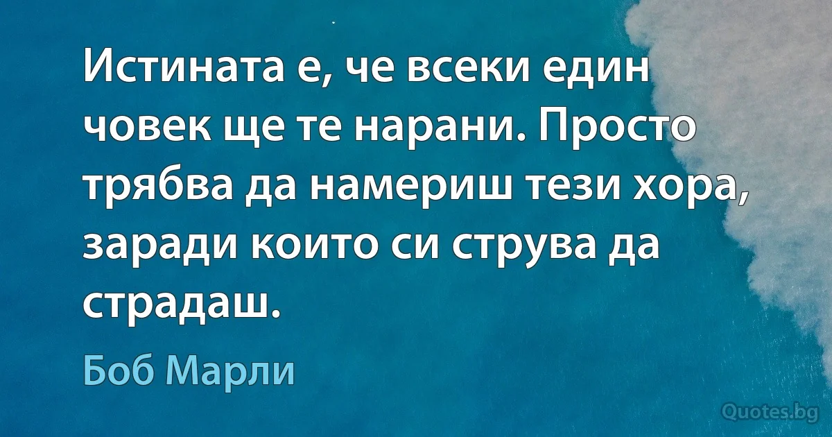 Истината е, че всеки един човек ще те нарани. Просто трябва да намериш тези хора, заради които си струва да страдаш. (Боб Марли)