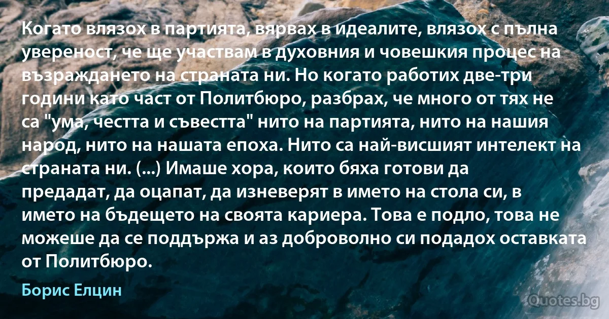 Когато влязох в партията, вярвах в идеалите, влязох с пълна увереност, че ще участвам в духовния и човешкия процес на възраждането на страната ни. Но когато работих две-три години като част от Политбюро, разбрах, че много от тях не са "ума, честта и съвестта" нито на партията, нито на нашия народ, нито на нашата епоха. Нито са най-висшият интелект на страната ни. (...) Имаше хора, които бяха готови да предадат, да оцапат, да изневерят в името на стола си, в името на бъдещето на своята кариера. Това е подло, това не можеше да се поддържа и аз доброволно си подадох оставката от Политбюро. (Борис Елцин)