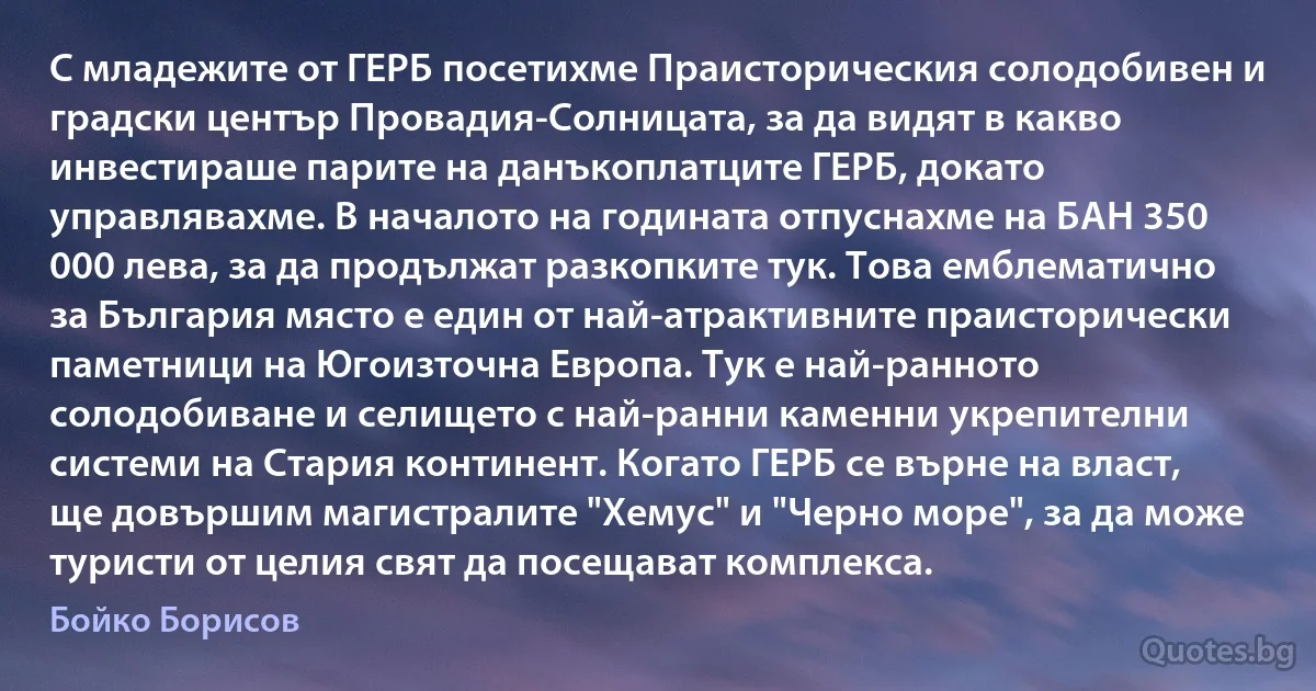 С младежите от ГЕРБ посетихме Праисторическия солодобивен и градски център Провадия-Солницата, за да видят в какво инвестираше парите на данъкоплатците ГЕРБ, докато управлявахме. В началото на годината отпуснахме на БАН 350 000 лева, за да продължат разкопките тук. Това емблематично за България място е един от най-атрактивните праисторически паметници на Югоизточна Европа. Тук е най-ранното солодобиване и селището с най-ранни каменни укрепителни системи на Стария континент. Когато ГЕРБ се върне на власт, ще довършим магистралите "Хемус" и "Черно море", за да може туристи от целия свят да посещават комплекса. (Бойко Борисов)