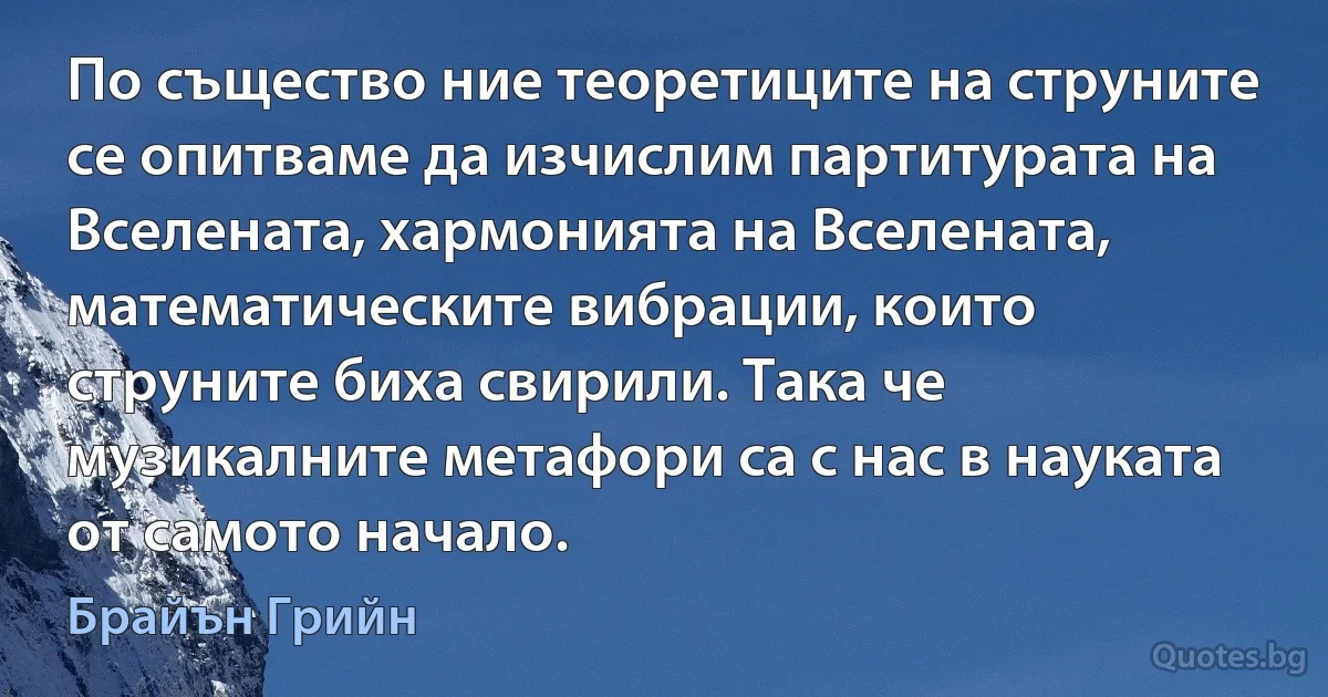 По същество ние теоретиците на струните се опитваме да изчислим партитурата на Вселената, хармонията на Вселената, математическите вибрации, които струните биха свирили. Така че музикалните метафори са с нас в науката от самото начало. (Брайън Грийн)