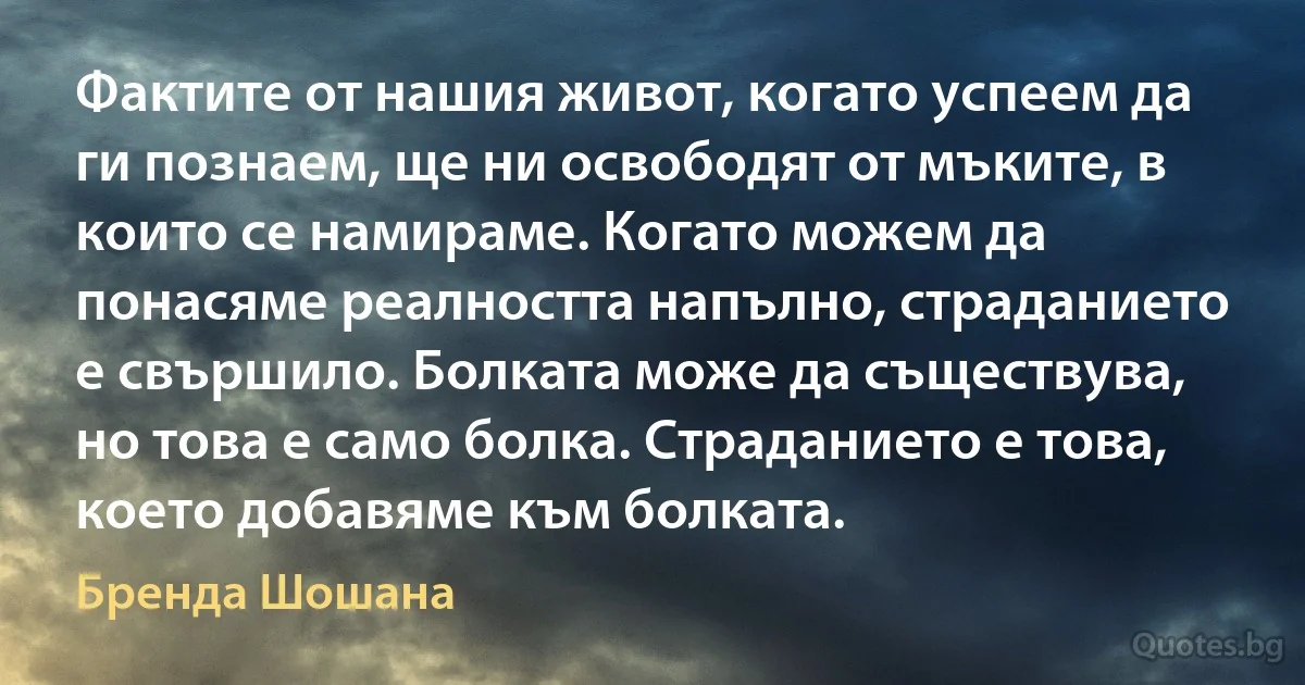 Фактите от нашия живот, когато успеем да ги познаем, ще ни освободят от мъките, в които се намираме. Когато можем да понасяме реалността напълно, страданието е свършило. Болката може да съществува, но това е само болка. Страданието е това, което добавяме към болката. (Бренда Шошана)