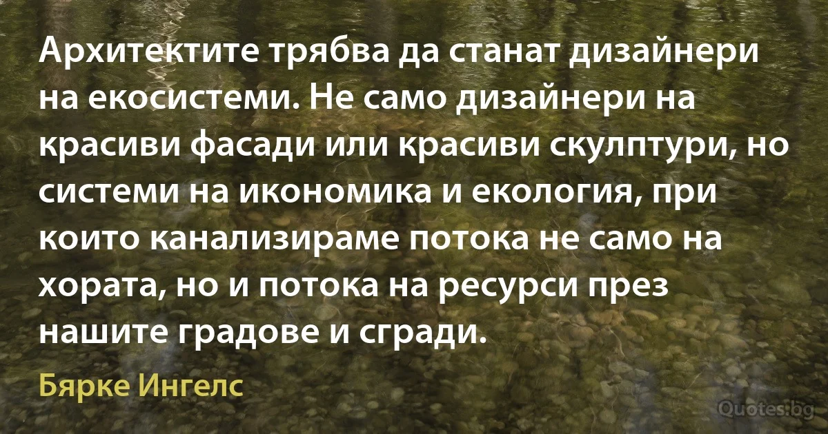 Архитектите трябва да станат дизайнери на екосистеми. Не само дизайнери на красиви фасади или красиви скулптури, но системи на икономика и екология, при които канализираме потока не само на хората, но и потока на ресурси през нашите градове и сгради. (Бярке Ингелс)