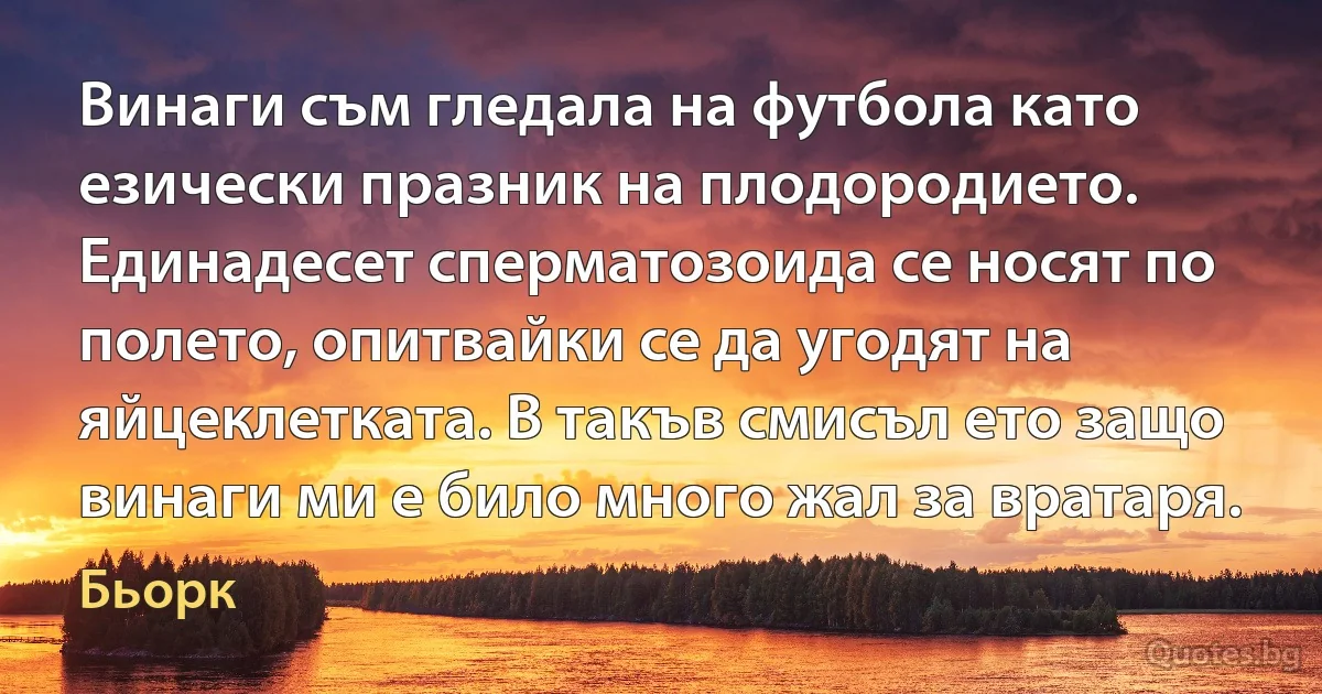 Винаги съм гледала на футбола като езически празник на плодородието. Единадесет сперматозоида се носят по полето, опитвайки се да угодят на яйцеклетката. В такъв смисъл ето защо винаги ми е било много жал за вратаря. (Бьорк)