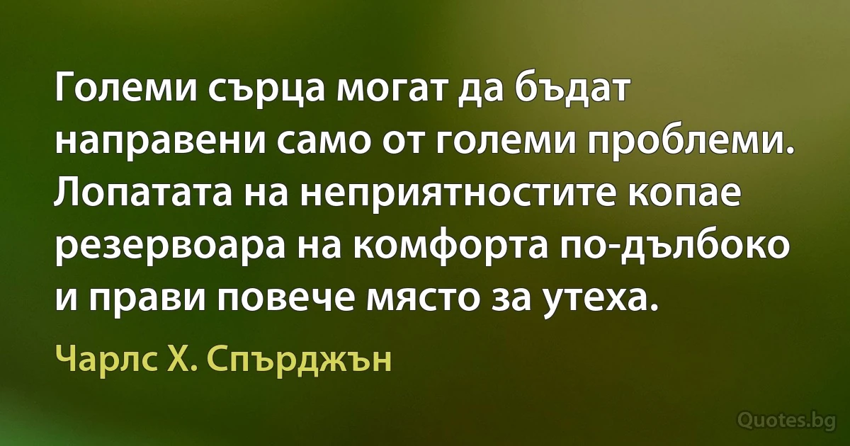 Големи сърца могат да бъдат направени само от големи проблеми. Лопатата на неприятностите копае резервоара на комфорта по-дълбоко и прави повече място за утеха. (Чарлс Х. Спърджън)