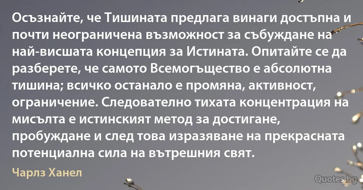 Осъзнайте, че Тишината предлага винаги достъпна и почти неограничена възможност за събуждане на най-висшата концепция за Истината. Опитайте се да разберете, че самото Всемогъщество е абсолютна тишина; всичко останало е промяна, активност, ограничение. Следователно тихата концентрация на мисълта е истинският метод за достигане, пробуждане и след това изразяване на прекрасната потенциална сила на вътрешния свят. (Чарлз Ханел)