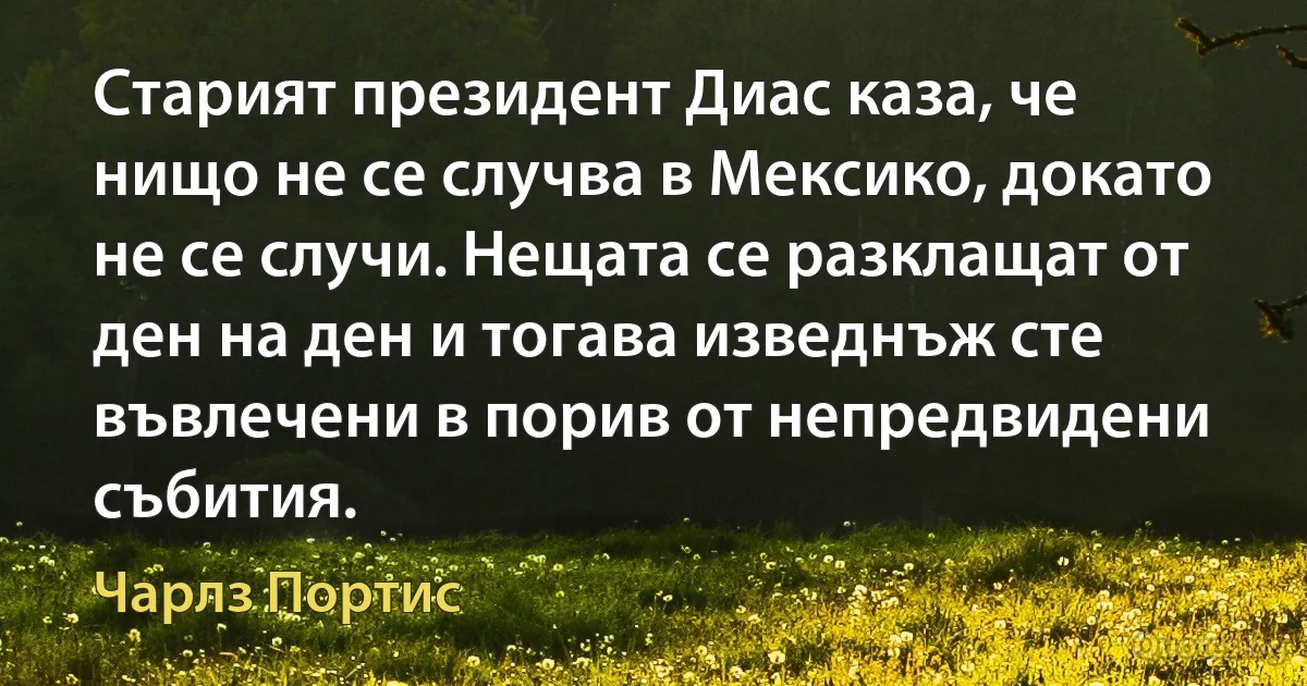 Старият президент Диас каза, че нищо не се случва в Мексико, докато не се случи. Нещата се разклащат от ден на ден и тогава изведнъж сте въвлечени в порив от непредвидени събития. (Чарлз Портис)