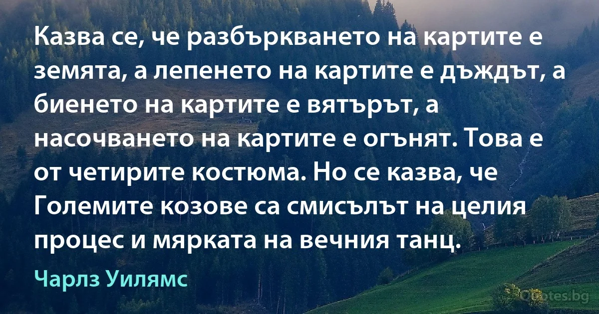 Казва се, че разбъркването на картите е земята, а лепенето на картите е дъждът, а биенето на картите е вятърът, а насочването на картите е огънят. Това е от четирите костюма. Но се казва, че Големите козове са смисълът на целия процес и мярката на вечния танц. (Чарлз Уилямс)