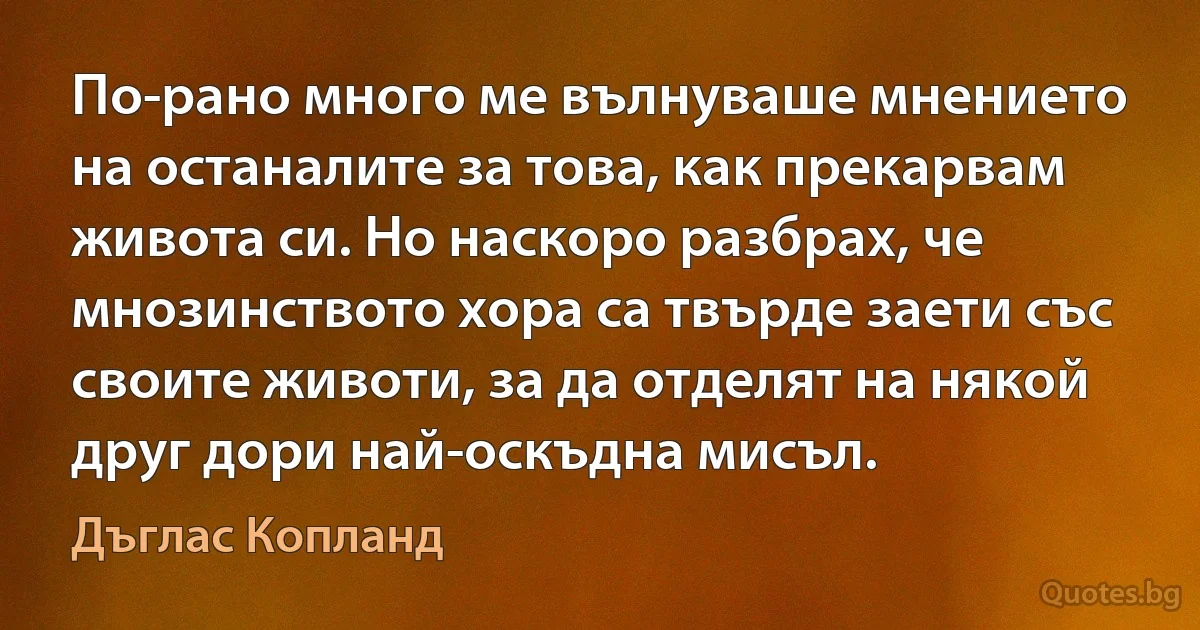 По-рано много ме вълнуваше мнението на останалите за това, как прекарвам живота си. Но наскоро разбрах, че мнозинството хора са твърде заети със своите животи, за да отделят на някой друг дори най-оскъдна мисъл. (Дъглас Копланд)