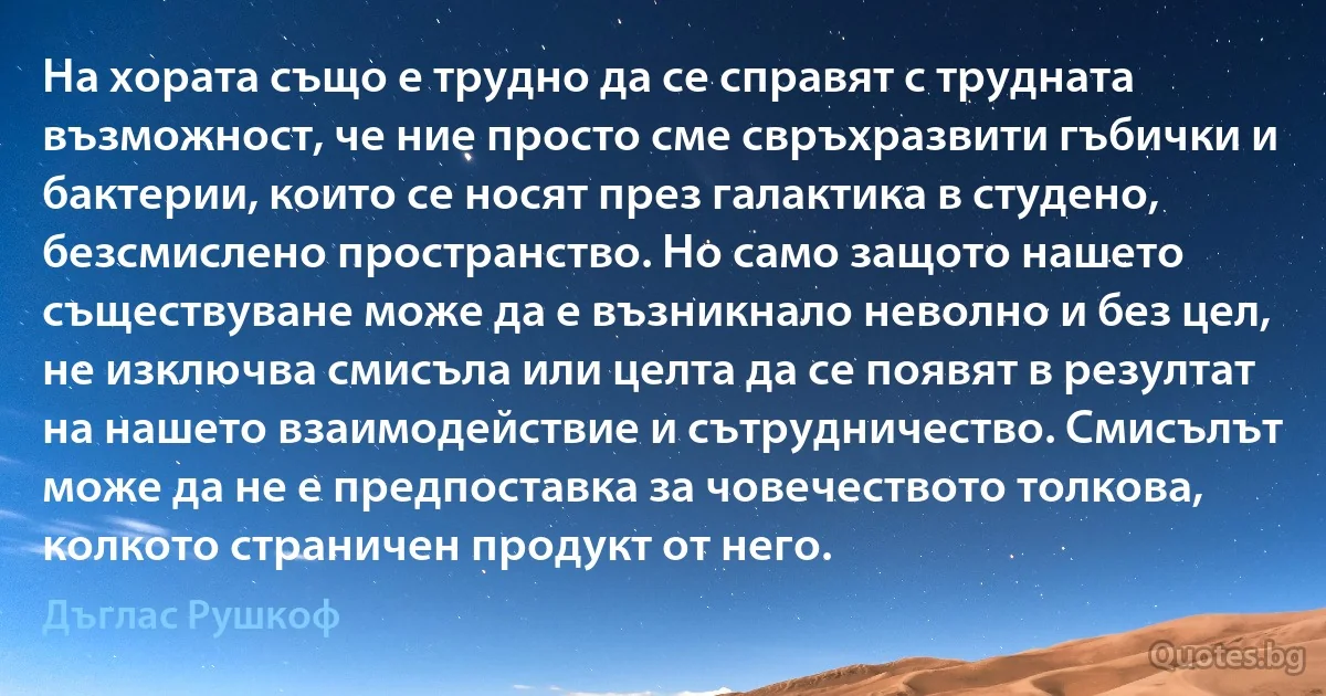 На хората също е трудно да се справят с трудната възможност, че ние просто сме свръхразвити гъбички и бактерии, които се носят през галактика в студено, безсмислено пространство. Но само защото нашето съществуване може да е възникнало неволно и без цел, не изключва смисъла или целта да се появят в резултат на нашето взаимодействие и сътрудничество. Смисълът може да не е предпоставка за човечеството толкова, колкото страничен продукт от него. (Дъглас Рушкоф)