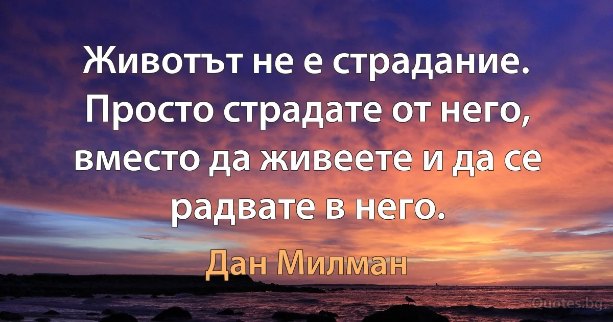 Животът не е страдание. Просто страдате от него, вместо да живеете и да се радвате в него. (Дан Милман)