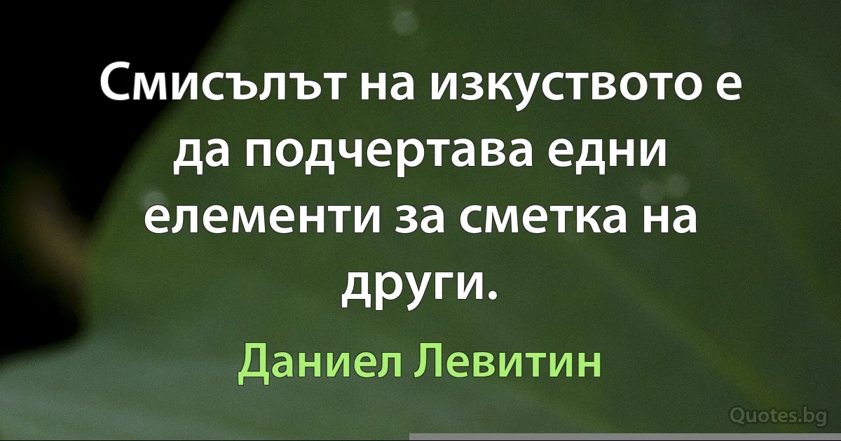 Смисълът на изкуството е да подчертава едни елементи за сметка на други. (Даниел Левитин)